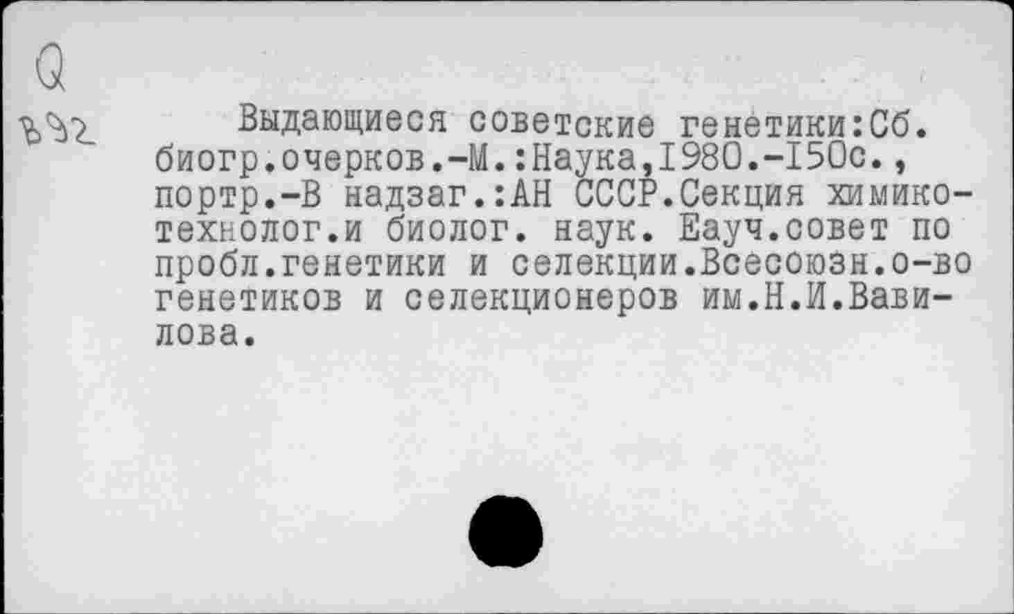 ﻿Выдающиеся советские генетики:Сб. биогр.очерков.-М.:Наука,1980.-150с., портр.-В надзаг.:АН СССР.Секция химико-технолог.и биолог, наук. Еауч.совет по пробл.генетики и селекции.Всесоюзн.о-во генетиков и селекционеров им.Н.И.Вавилова.